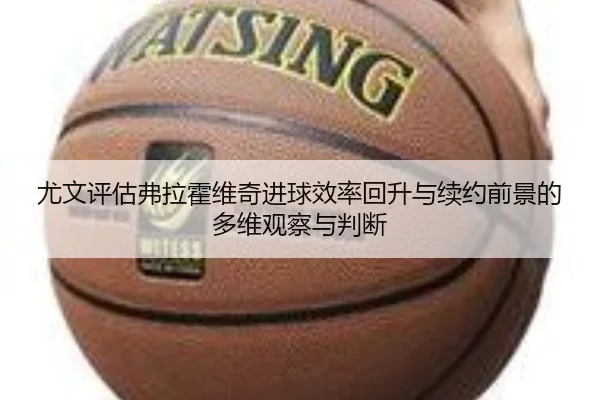 尤文评估弗拉霍维奇进球效率回升与续约前景的多维观察与判断